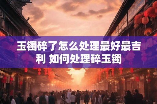 玉镯碎了怎么处理最好最吉利 如何处理碎玉镯