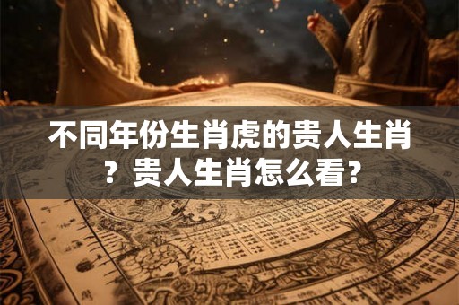 不同年份生肖虎的贵人生肖？贵人生肖怎么看？