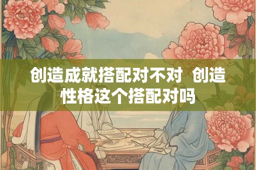 创造成就搭配对不对  创造性格这个搭配对吗