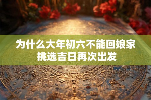 为什么大年初六不能回娘家 挑选吉日再次出发