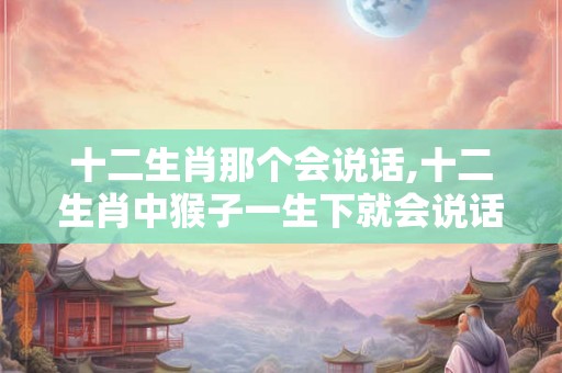 十二生肖那个会说话,十二生肖中猴子一生下就会说话吗？