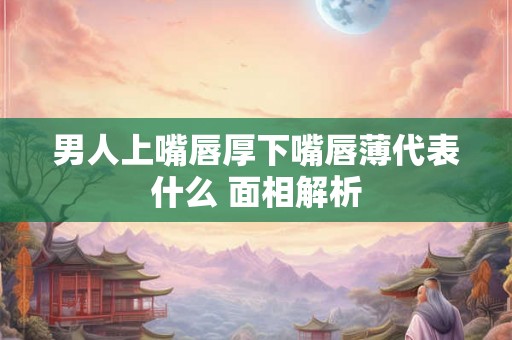 男人上嘴唇厚下嘴唇薄代表什么 面相解析
