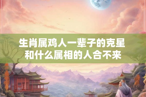 生肖属鸡人一辈子的克星 和什么属相的人合不来