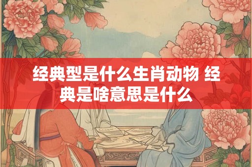 经典型是什么生肖动物 经典是啥意思是什么 经典型是什么生肖动物 经典是啥意思是什么