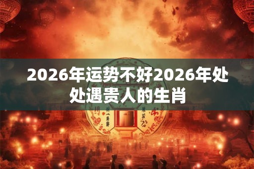 2026年运势不好2026年处处遇贵人的生肖