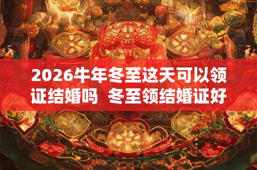 2026牛年冬至这天可以领证结婚吗  冬至领结婚证好吗