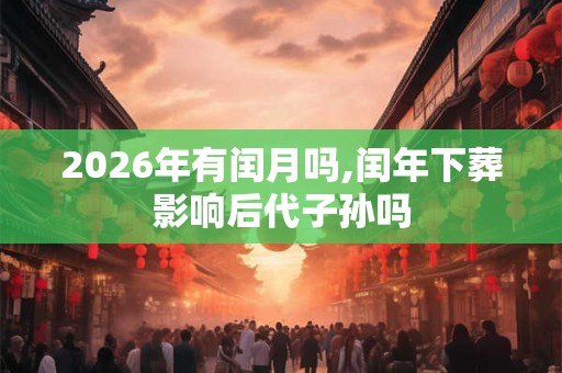 2026年有闰月吗,闰年下葬影响后代子孙吗