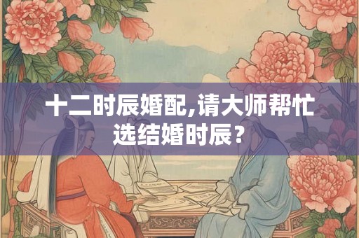 十二时辰婚配,请大师帮忙选结婚时辰？