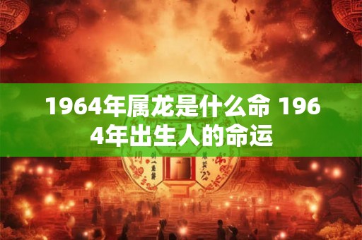 1964年属龙是什么命 1964年出生人的命运
