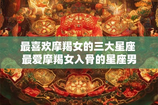 最喜欢摩羯女的三大星座 最爱摩羯女入骨的星座男
