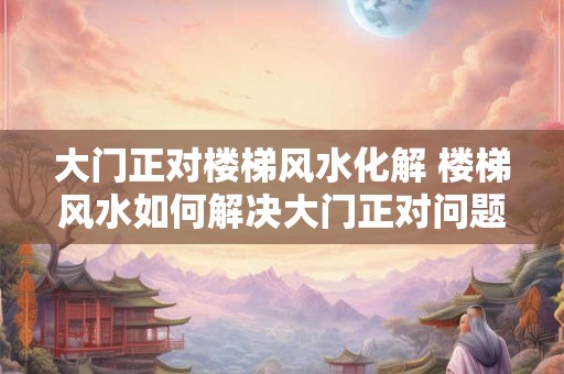 大门正对楼梯风水化解 楼梯风水如何解决大门正对问题