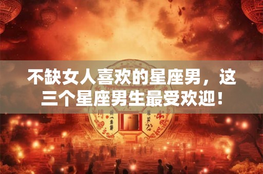 不缺女人喜欢的星座男,这三个星座男生最受欢迎! 不缺女人喜欢的星座男,这三个星座男生最受欢迎!