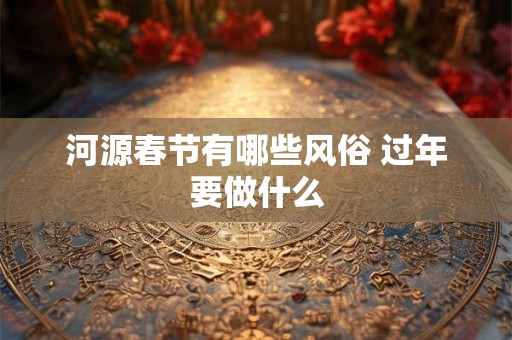 河源春节有哪些风俗 过年要做什么