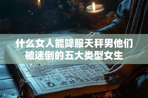 什么女人能降服天秤男他们被迷倒的五大类型女生