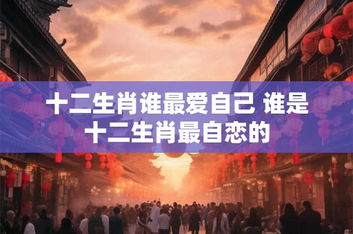 十二生肖谁最爱自己 谁是十二生肖最自恋的