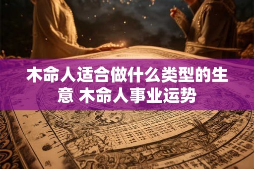 木命人适合做什么类型的生意 木命人事业运势 木命人适合做什么类型的生意 木命人事业运势