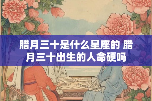 腊月三十是什么星座的 腊月三十出生的人命硬吗 腊月三十是什么星座的 腊月三十出生的人命硬吗