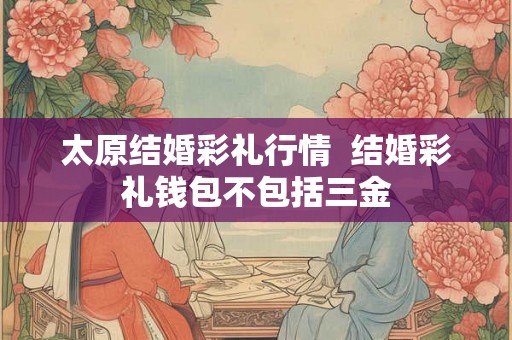 太原结婚彩礼行情 结婚彩礼钱包不包括三金 太原结婚彩礼行情 结婚彩礼钱包不包括三金