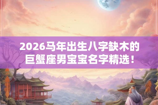 2026马年出生八字缺木的巨蟹座男宝宝名字精选！