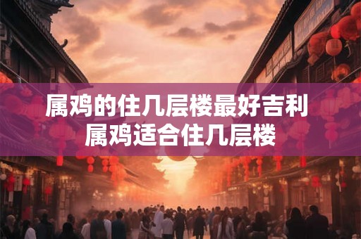 属鸡的住几层楼最好吉利 属鸡适合住几层楼 属鸡的住几层楼最好吉利 属鸡适合住几层楼