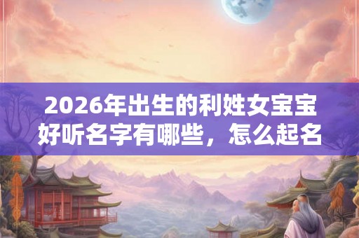 2026年出生的利姓女宝宝好听名字有哪些，怎么起名字