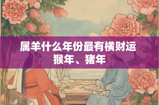 属羊什么年份最有横财运 猴年、猪年 属羊什么年份最有横财运 猴年、猪年