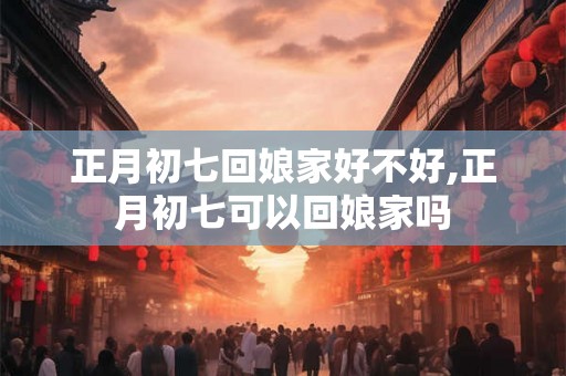 正月初七回娘家好不好,正月初七可以回娘家吗