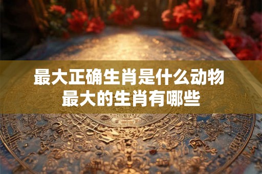 最大正确生肖是什么动物 最大的生肖有哪些