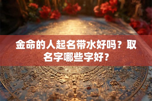 金命的人起名带水好吗?取名字哪些字好? 金命的人起名带水好吗?取名字哪些字好?