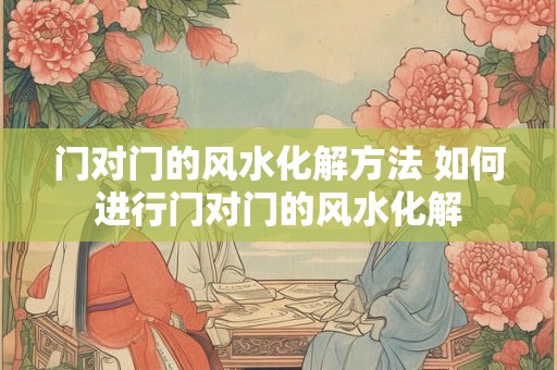 门对门的风水化解方法 如何进行门对门的风水化解 门对门的风水化解方法 如何进行门对门的风水化解