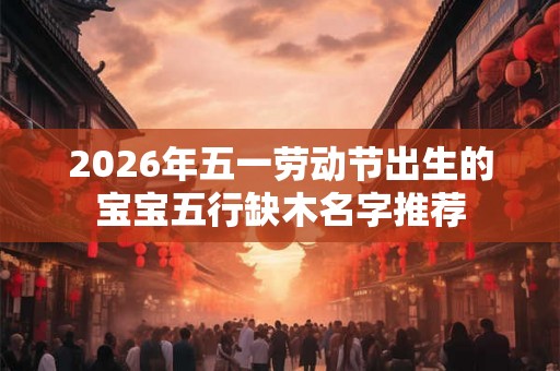 2026年五一劳动节出生的宝宝五行缺木名字推荐