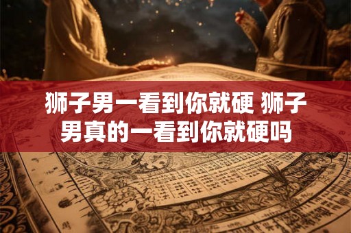 狮子男一看到你就硬 狮子男真的一看到你就硬吗