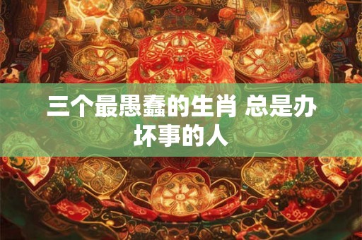 三个最愚蠢的生肖 总是办坏事的人 三个最愚蠢的生肖 总是办坏事的人