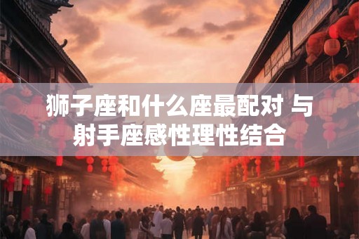 狮子座和什么座最配对 与射手座感性理性结合