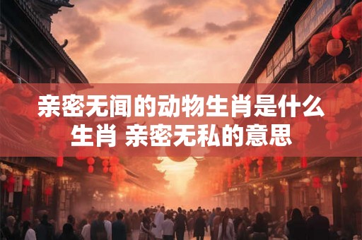亲密无闻的动物生肖是什么生肖 亲密无私的意思