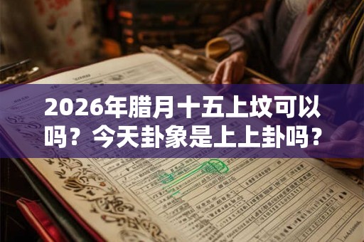 2026年腊月十五上坟可以吗?今天卦象是上上卦吗? 2026年腊月十五上坟可以吗?今天卦象是上上卦吗?