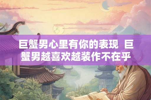 巨蟹男心里有你的表现  巨蟹男越喜欢越装作不在乎