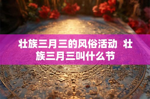 壮族三月三的风俗活动 壮族三月三叫什么节 壮族三月三的风俗活动 壮族三月三叫什么节