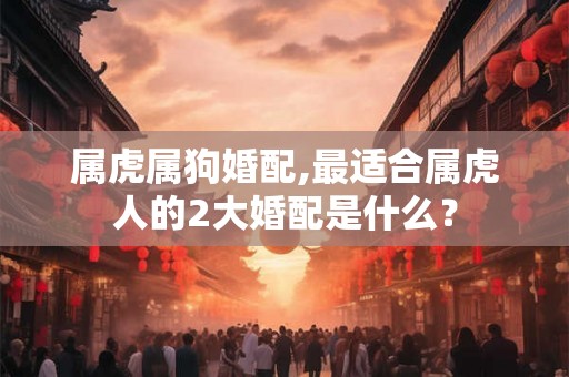 属虎属狗婚配,最适合属虎人的2大婚配是什么？