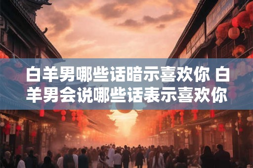 白羊男哪些话暗示喜欢你 白羊男会说哪些话表示喜欢你