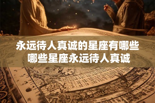 永远待人真诚的星座有哪些 哪些星座永远待人真诚