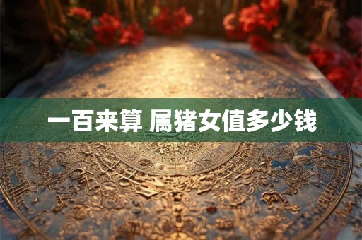 一百来算 属猪女值多少钱 一百来算 属猪女值多少钱