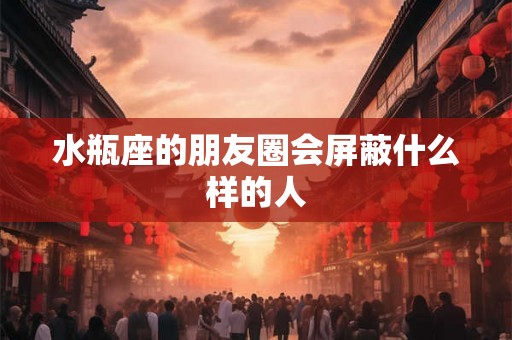 水瓶座的朋友圈会屏蔽什么样的人