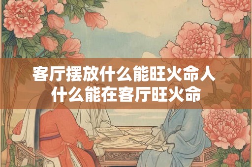 客厅摆放什么能旺火命人 什么能在客厅旺火命