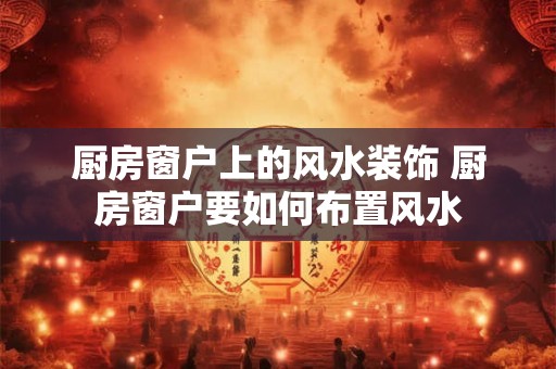 厨房窗户上的风水装饰 厨房窗户要如何布置风水