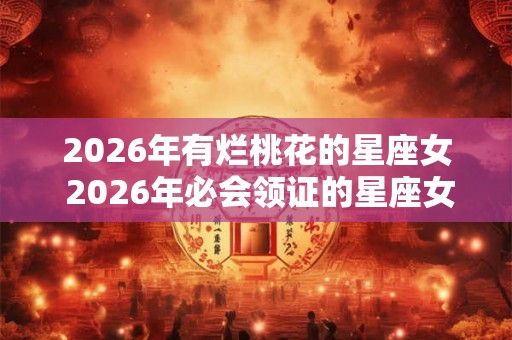 2026年有烂桃花的星座女 2026年必会领证的星座女