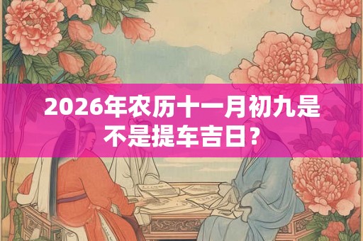2026年农历十一月初九是不是提车吉日? 2026年农历十一月初九是不是提车吉日?