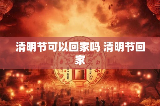 清明节可以回家吗 清明节回家
