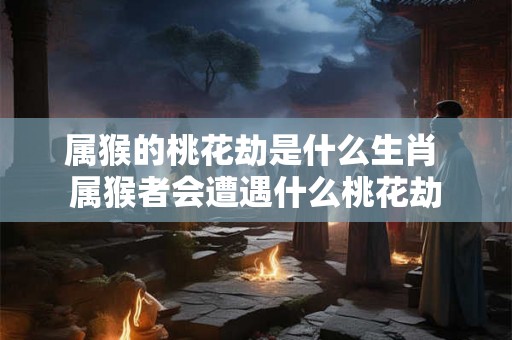 属猴的桃花劫是什么生肖 属猴者会遭遇什么桃花劫