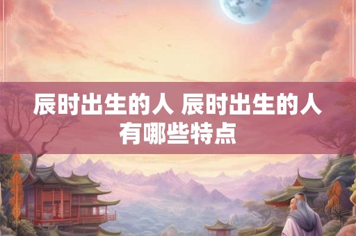 辰时出生的人 辰时出生的人有哪些特点